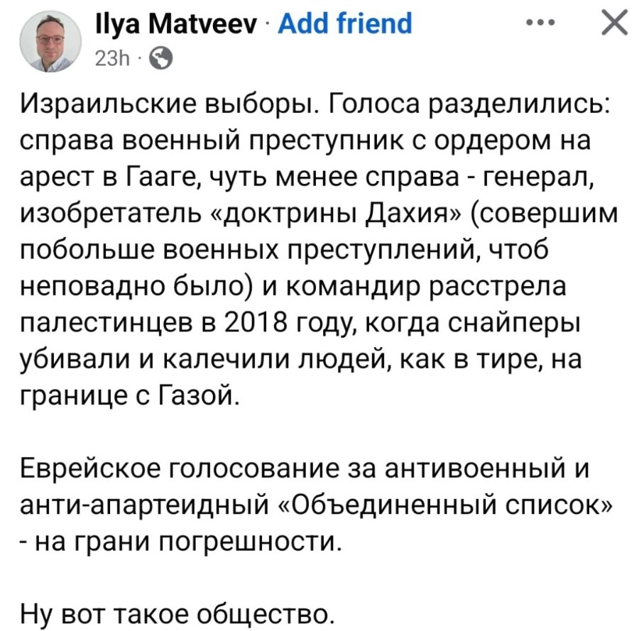Ilya Matveev • Add friend 23h•( Израильские выборы. Голоса разделились: справа военный преступник с ордером на арест в Гааге, чуть менее справа - генерал, изобретатель «доктрины Дахия» (совершим побольше военных преступлений, чтоб неповадно было) и командир расстрела палестинцев в 2018 году, когда снайперы убивали и калечили людей, как в тире, на границе с Газой. Еврейское голосование за антивоенный и анти-апартеидный «Объединенный список» - на грани погрешности. Ну вот такое общество.