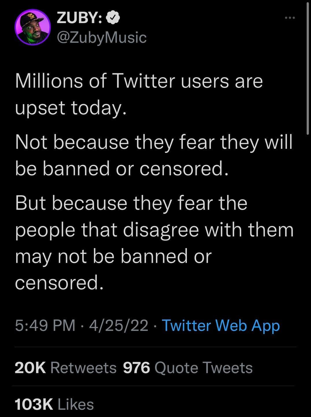 ZUBY: S @ZubyMusic Millions of Twitter users are upset today. Not because they fear they will be banned or censored. But because they fear the people that disagree with them may not be banned or censored. 5:49 PM • 4/25/22 • Twitter Web App 20K Retweets 976 Quote Tweets 103K Likes