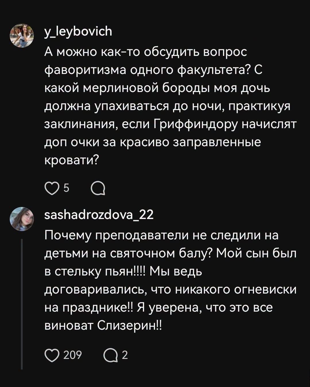 y_leybovich А можно как-то обсудить вопрос фаворитизма одного факультета? С какой мерлиновой бороды моя дочь должна упахиваться до ночи, практикуя заклинания, если Гриффиндору начислят доп очки за красиво заправленные кровати? 5 sashadrozdova_22 Почему преподаватели не следили на детьми на святочном балу? Мой сын был в стельку пьян!!! Мы ведь договаривались, что никакого огневиски на празднике!! Я уверена, что это все виноват Слизерин!! 209 2