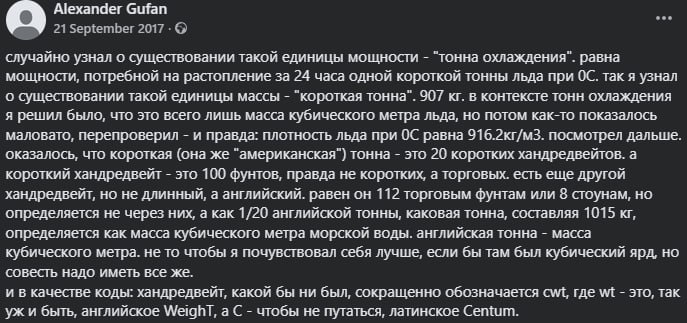 Alexander Gufan ... 21 September 2017 • © случайно узнал о существовании такой единицы мощности - "тонна охлаждения". равна мощности, потребной на растопление за 24 часа одной короткой тонны льда при ОС. так я узнал о существовании такой единицы массы - "короткая тонна". 907 кг. в контексте тонн охлаждения я решил было, что это всего лишь масса кубического метра льда, но потом как-то показалось маловато, перепроверил - и правда: плотность льда при ОС равна 916.2кг/м3. посмотрел дальше. оказалось, что короткая (она же "американская") тонна - это 20 коротких хандредвейтов. а короткий хандредвейт - это 100 фунтов, правда не коротких, а торговых. есть еще другой хандредвейт, но не длинный, а английский. равен он 112 торговым фунтам или 8 стоунам, но определяется не через них, а как 1/20 английской тонны, каковая тонна, составляя 1015 кг, определяется как масса кубического метра морской воды. английская тонна - масса кубического метра. не то чтобы я почувствовал себя лучше, если бы там был кубический ярд, но совесть надо иметь все же. и в качестве коды: хандредвейт, какой бы ни был, сокращенно обозначается cwt, где wt - это, так уж и быть, английское Weighl, а С - чтобы не путаться, латинское Centum.