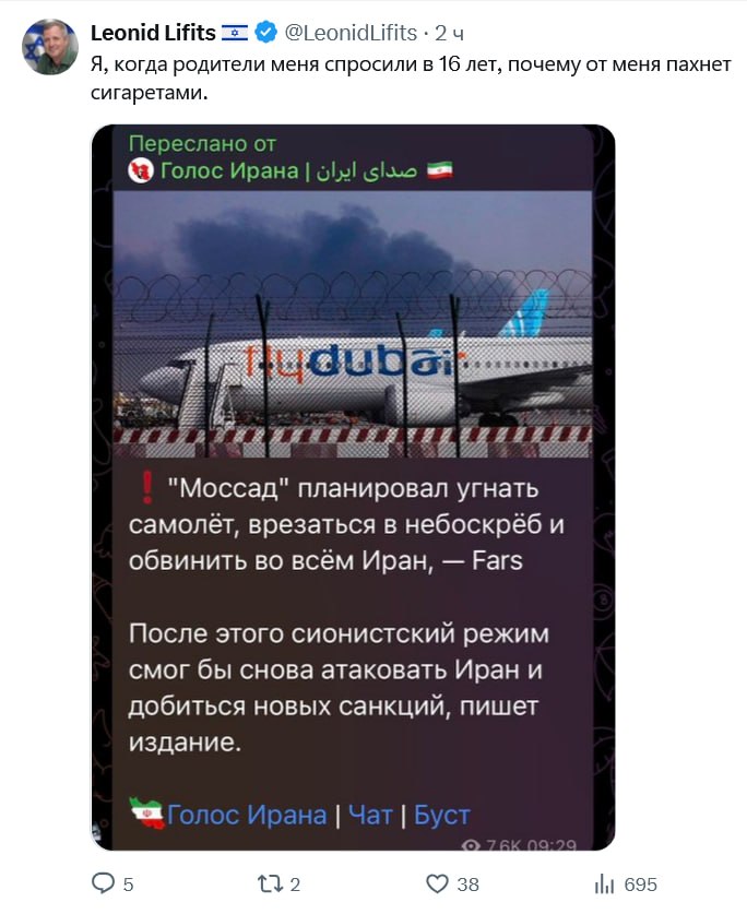 Leonid Lifits @LeonidLifits • 2ч Я, когда родители меня спросили в 16 лет, почему от меня пахнет сигаретами. Переслано от + Голос Ирана | olal sus Tu dubai ! "Моссад" планировал угнать самолёт, врезаться в небоскрёб и обвинить во всём Иран, — Fars После этого сионистский режим смог бы снова атаковать Иран и добиться новых санкций, пишет издание. • Голос Ирана | Чат | Буст 0761 38 09:20 Ill 695