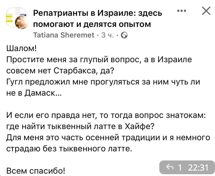 Репатрианты в Израиле: здесь помогают и делятся опытом Tatiana Sheremet • 3 4. • O Шалом! Простите меня за глупый вопрос, а в Израиле совсем нет Старбакса, да? Гугл предложил мне прогуляться за ним чуть ли не в Дамаск... И если его правда нет, то тогда вопрос знатокам: где найти тыквенный латте в Хайфе? Для меня это часть осенней традиции и я немного страдаю без тыквенного латте. 1 22:31 Всем спасибо!