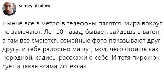 sergey nikolaev Нынче все в метро в телефоны пялятся, мира вокруг не замечают. Лет 10 назад, бывает, зайдешь в вагон, а там все смеются, семейные фото показывают друг другу, и тебе радостно машут, мол, чего стоишь как неродной, садись, расскажи о себе. И тетя пирожок сует и такая «сама испекла».
