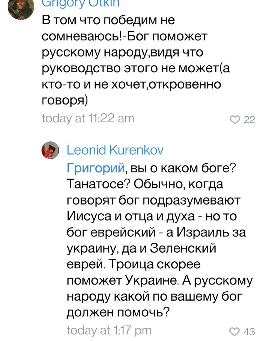 angory utkin В том что победим не сомневаюсь!-Бог поможет русскому народу,видя что руководство этого не может(а кто-то и не хочет,откровенно говоря) today at 11:22 am 022 Leonid Kurenkov Григорий, вы о каком боге? Танатосе? Обычно, когда говорят бог подразумевают Иисуса и отца и духа - но то бог еврейский - а Израиль за украину, да и Зеленский еврей. Троица скорее поможет Украине. А русскому народу какой по вашему бог должен помочь? today at 1:17 pm 43