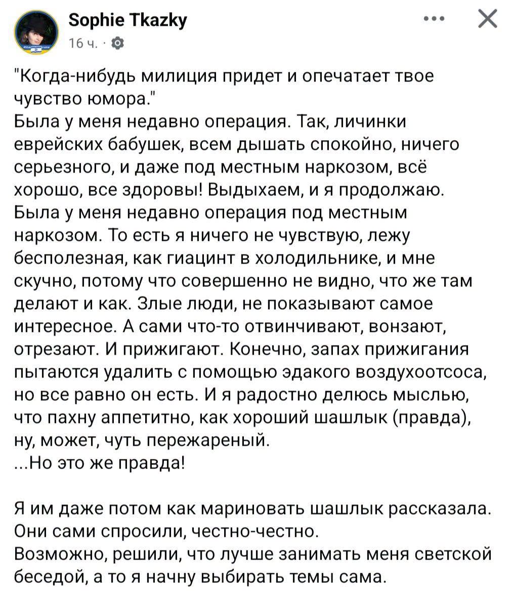 Sophie Tkazky .. • X 16 ч. - "Когда-нибудь милиция придет и опечатает твое " чувство юмора. Была у меня недавно операция. Так, личинки еврейских бабушек, всем дышать спокойно, ничего серьезного, и даже под местным наркозом, всё хорошо, все здоровы! Выдыхаем, и я продолжаю. Была у меня недавно операция под местным наркозом. То есть я ничего не чувствую, лежу бесполезная, как гиацинт в холодильнике, и мне скучно, потому что совершенно не видно, что же там делают и как. Злые люди, не показывают самое интересное. А сами что-то отвинчивают, вонзают, отрезают. И прижигают. Конечно, запах прижигания пытаются удалить с помощью эдакого воздухоотсоса, но все равно он есть. И я радостно делюсь мыслью, что пахну аппетитно, как хороший шашлык (правда), ну, может, чуть пережареный. ...Но это же правда! Я им даже потом как мариновать шашлык рассказала. Они сами спросили, честно-честно. Возможно, решили, что лучше занимать меня светской беседой, а то я начну выбирать темы сама.