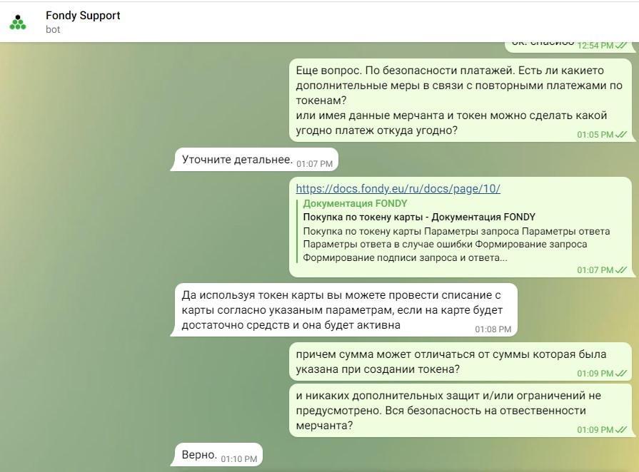 Fondy Support bot un. unaurive 12:54 PM J/ Еще вопрос. По безопасности платажей. Есть ли какието дополнительные меры в связи с повторными платежами по токенам? или имея данные мерчанта и токен можно сделать какой угодно платеж откуда угодно? 01:05 PM V/ Уточните детальнее. 01:07 PM| https://docs.fondy.eu/ru/docs/page/10/ Документация FONDY Покупка по токену карты - Документация FONDY Покупка по токену карты Параметры запроса Параметры ответа Параметры ответа в случае ошибки Формирование запроса Формирование подписи запроса и ответа.... 01:07 PM V/ Да используя токен карты вы можете провести списание с карты согласно указаным параметрам, если на карте будет достаточно средств и она будет активна 01:08 PM причем сумма может отличаться от суммы которая была указана при создании токена? 01:09 PM J/ и никаких дополнительных защит и/или ограничений не предусмотрено. Вся безопасность на отвественности мерчанта? 01:09 PM V/ Верно. 01:10 PM