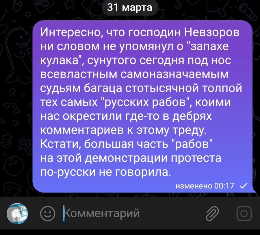 31 марта Интересно, что господин Невзоров ни словом не упомянул о "запахе кулака", сунутого сегодня под нос всевластным самоназначаемым судьям багаца стотысячной толпой тех самых "русских рабов", коими нас окрестили где-то в дебрях комментариев к этому треду. Кстати, большая часть "рабов" на этой демонстрации протеста по-русски не говорила. изменено 00:17 Комментарий