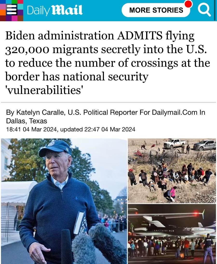 - Daily Mail MORE STORIES Biden administration ADMITS flying 320,000 migrants secretly into the U.S. to reduce the number of crossings at the border has national security 'vulnerabilities' By Katelyn Caralle, U.S. Political Reporter For Dailymail.Com In Dallas, Texas 18:41 04 Mar 2024, updated 22:47 04 Mar 2024