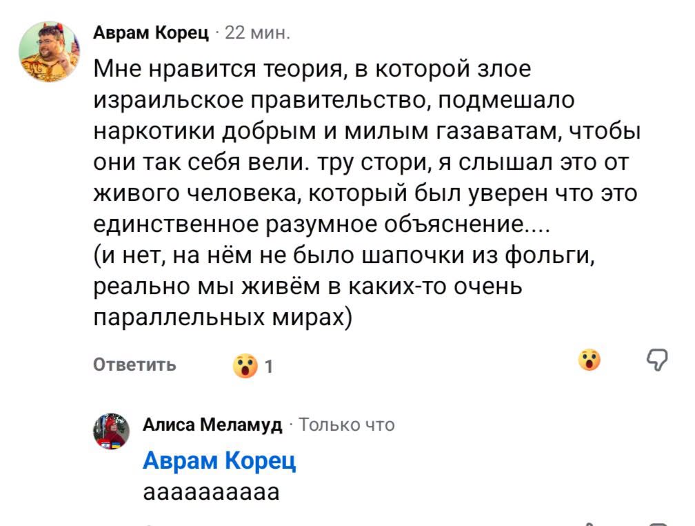 Аврам Корец • 22 мин. Мне нравится теория, в которой злое израильское правительство, подмешало наркотики добрым и милым газаватам, чтобы они так себя вели. тру стори, я слышал это от живого человека, который был уверен что это единственное разумное объяснение.... (и нет, на нём не было шапочки из фольги, реально мы живём в каких-то очень параллельных мирах) Ответить Алиса Меламуд • Только что Аврам Корец аааааааааа