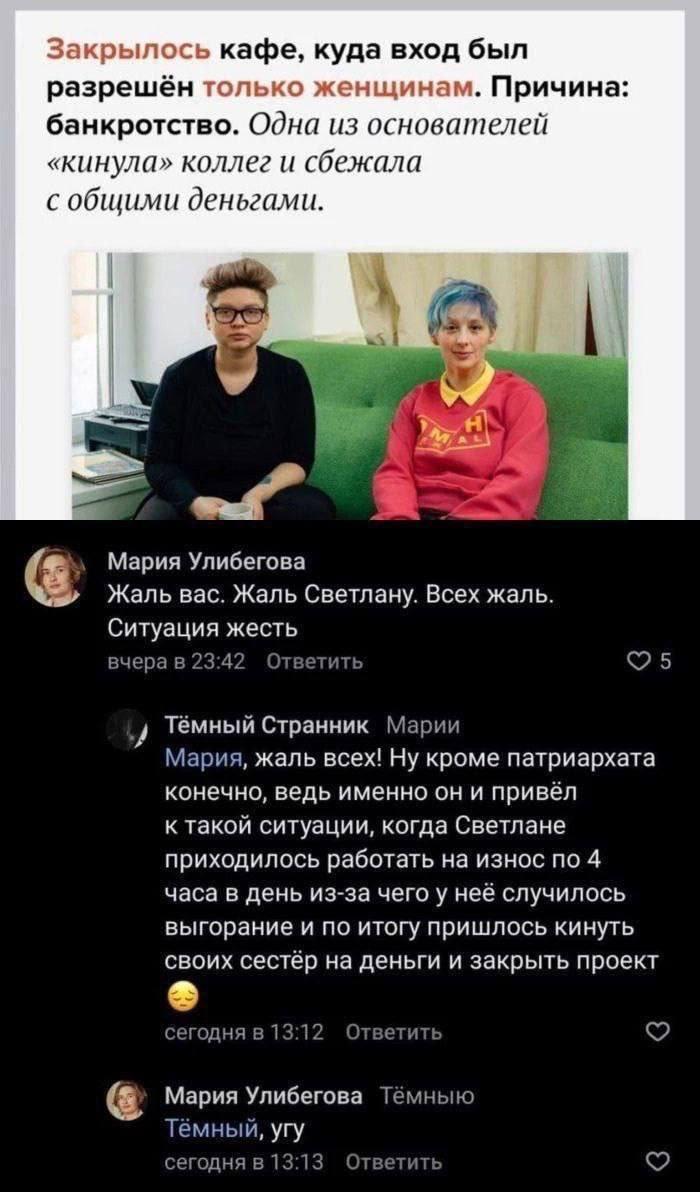 Закрылось кафе, куда вход был разрешён только женщинам. Причина: банкротство. Одна из основателей «кинула» коллег и сбежала с общими деньгами. Мария Улибегова Жаль вас. Жаль Светлану. Всех жаль. Ситуация жесть вчера в 23:42 Ответить Тёмный Странник Марии Мария, жаль всех! ну кроме патриархата конечно, ведь именно он и привёл к такой ситуации, когда Светлане приходилось работать на износ по 4 часа в день из-за чего у неё случилось выгорание и по итогу пришлось кинуть своих сестёр на деньги и закрыть проект сегодня в 13:12 Ответить Мария Улибегова Тёмныю Тёмный, угу сегодня в 13:13 Ответить 5