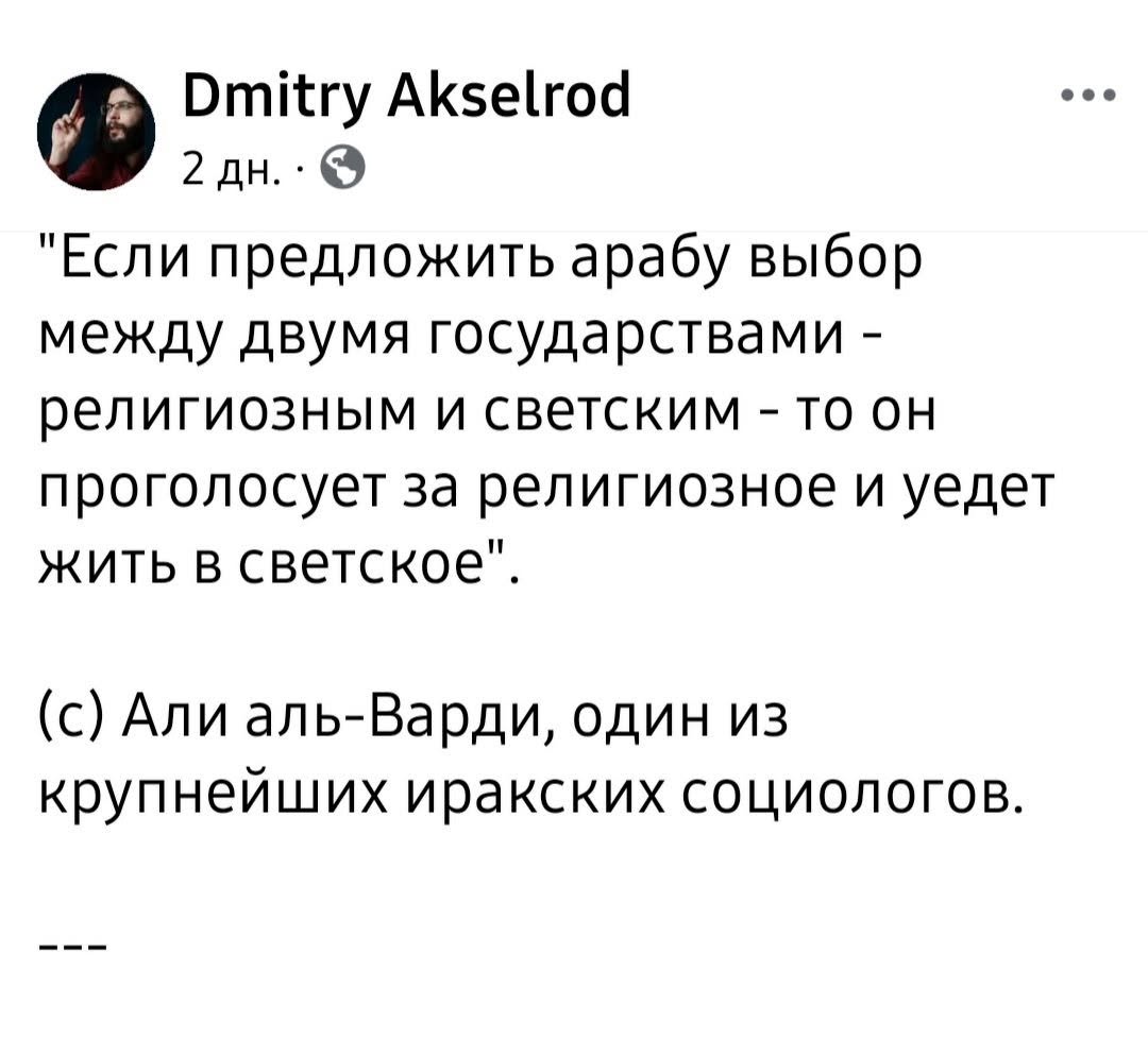Dmitry Akselrod 2 дн. • 0 *Если предложить арабу выбор между двумя государствами - религиозным и светским - то он проголосует за религиозное и уедет жить в светское". (с) Али аль-Варди, один из крупнейших иракских социологов. 111