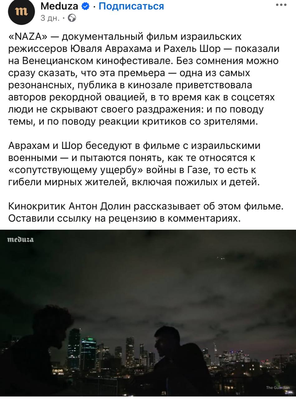 Meduza • • Подписаться ••. 111 3 дн. • «NAZA» — документальный фильм израильских режиссеров Юваля Аврахама и Рахель Шор - показали на Венецианском кинофестивале. Без сомнения можно сразу сказать, что эта премьера - одна из самых резонансных, публика в кинозале приветствовала авторов рекордной овацией, в то время как в соцсетях люди не скрывают своего раздражения: и по поводу темы, и по поводу реакции критиков со зрителями. Аврахам и Шор беседуют в фильме с израильскими военными - и пытаются понять, как те относятся к «сопутствующему ущербу» войны в Газе, то есть к гибели мирных жителей, включая пожилых и детей. Кинокритик Антон Долин рассказывает об этом фильме. Оставили ссылку на рецензию в комментариях. meduza The Guardian