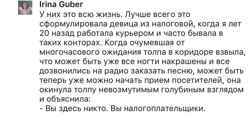 Irina Guber У них это всю жизнь. Лучше всего это сформулировала девица из налоговой, когда я лет 20 назад работала курьером и часто бывала в таких конторах. Когда очумевшая от многочасового ожидания толпа в коридоре взвыла, что может быть уже все ногти накрашены и все дозвонились на радио заказать песню, может быть теперь уже можно начать прием посетителей, она окинула толпу невозмутимым голубиным взглядом и объяснила: - Вы здесь никто. Вы налогоплательщики.