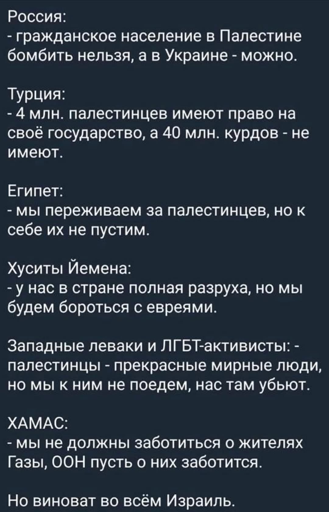 Россия: - гражданское население в Палестине бомбить нельзя, а в Украине - можно. Турция: - 4 млн. палестинцев имеют право на своё государство, а 40 млн. курдов - не имеют. Египет: - мы переживаем за палестинцев, но к себе их не пустим. Хуситы Йемена: - у нас в стране полная разруха, но мы будем бороться с евреями. Западные леваки и ЛГБТ-активисты: - палестинцы - прекрасные мирные люди, но мы к ним не поедем, нас там убьют. ХАМАС: - мы не должны заботиться о жителях Газы, ООН пусть о них заботится. Но виноват во всём Израиль.