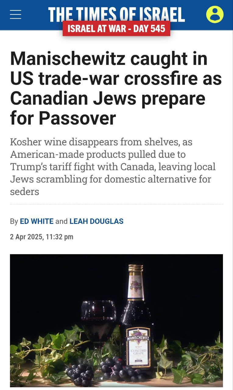 THE TIMES OF ISRAEL ISRAEL AT WAR - DAY 545 Manischewitz caught in US trade-war crossfire as Canadian Jews prepare for Passover Kosher wine disappears from shelves, as American-made products pulled due to Trump's tariff fight with Canada, leaving local Jews scrambling for domestic alternative for seders By ED WHITE and LEAH DOUGLAS 2 Apr 2025, 11:32 pm MANISCHEWITZ CONCORD GRAT