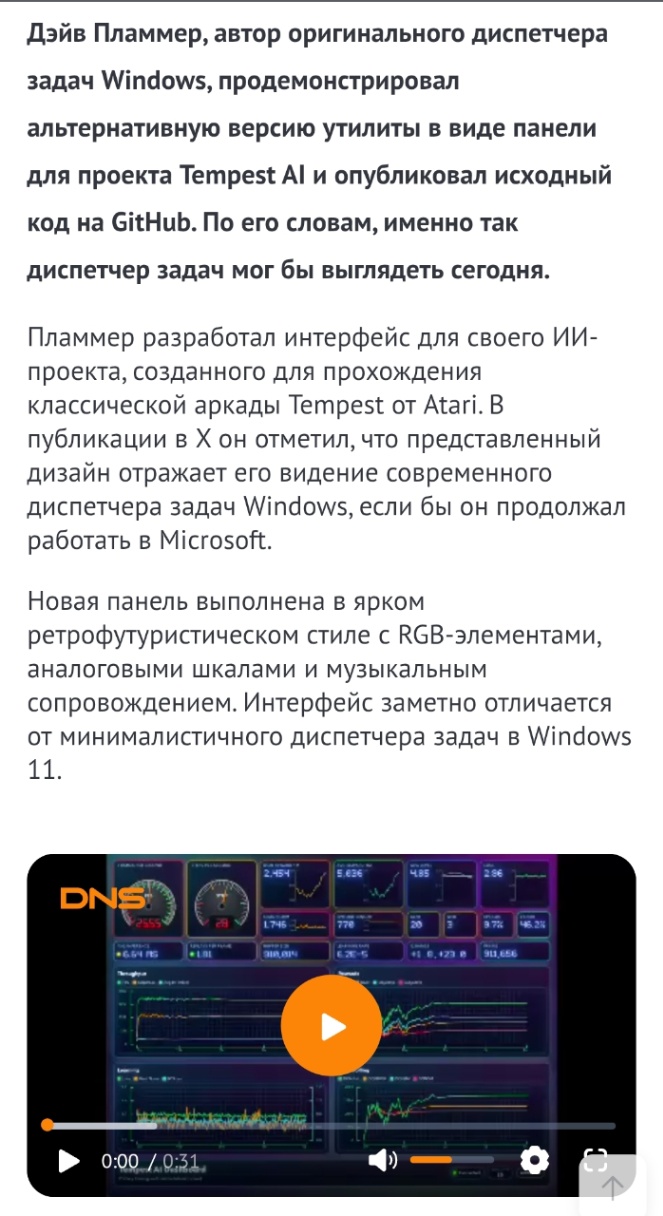 Дэйв Пламмер, автор оригинального диспетчера задач Windows, продемонстрировал альтернативную версию утилиты в виде панели для проекта Tempest Al и опубликовал исходный код на GitHub. По его словам, именно так диспетчер задач мог бы выглядеть сегодня. Пламмер разработал интерфейс для своего ИИ- проекта, созданного для прохождения классической аркады Tempest от Atari. B публикации в X он отметил, что представленный дизайн отражает его видение современного диспетчера задач Windows, если бы он продолжал работать в Microsoft. Новая панель выполнена в ярком ретрофутуристическом стиле с RGB-элементами, аналоговыми шкалами и музыкальным сопровождением. Интерфейс заметно отличается от минималистичного диспетчера задач в Windows 11. DNS: 0:00 / 0:31.