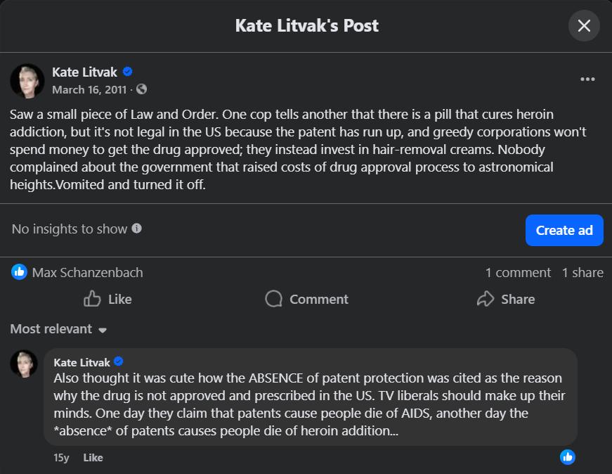 Kate Litvak's Post Kate Litvak March 16, 2011 - Saw a small piece of Law and Order. One cop tells another that there is a pill that cures heroin addiction, but it's not legal in the US because the patent has run up, and greedy corporations won't spend money to get the drug approved; they instead invest in hair-removal creams. Nobody complained about the government that raised costs of drug approval process to astronomical heights. Vomited and turned it off. •.. No insights to show e Create ad Max Schanzenbach Like • Comment 1 comment 1 share Share Most relevant - Kate Litvak O Also thought it was cute how the ABSENCE of patent protection was cited as the reason why the drug is not approved and prescribed in the US. TV liberals should make up their minds. One day they claim that patents cause people die of AIDS, another day the *absence* of patents causes people die of heroin addition... 15y Like