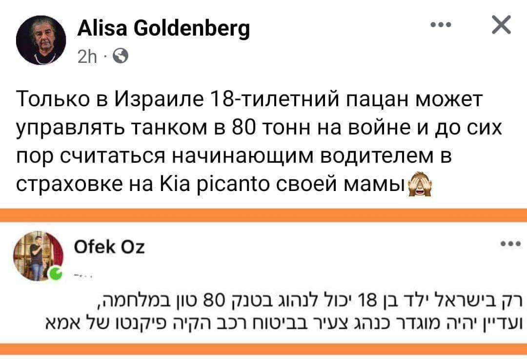 Alisa Goldenberg • •• 2h • Только в Израиле 18-тилетний пацан может управлять танком в 80 тонн на войне и до сих пор считаться начинающим водителем в страховке на Kia picanto своей мамы Ofek Oz