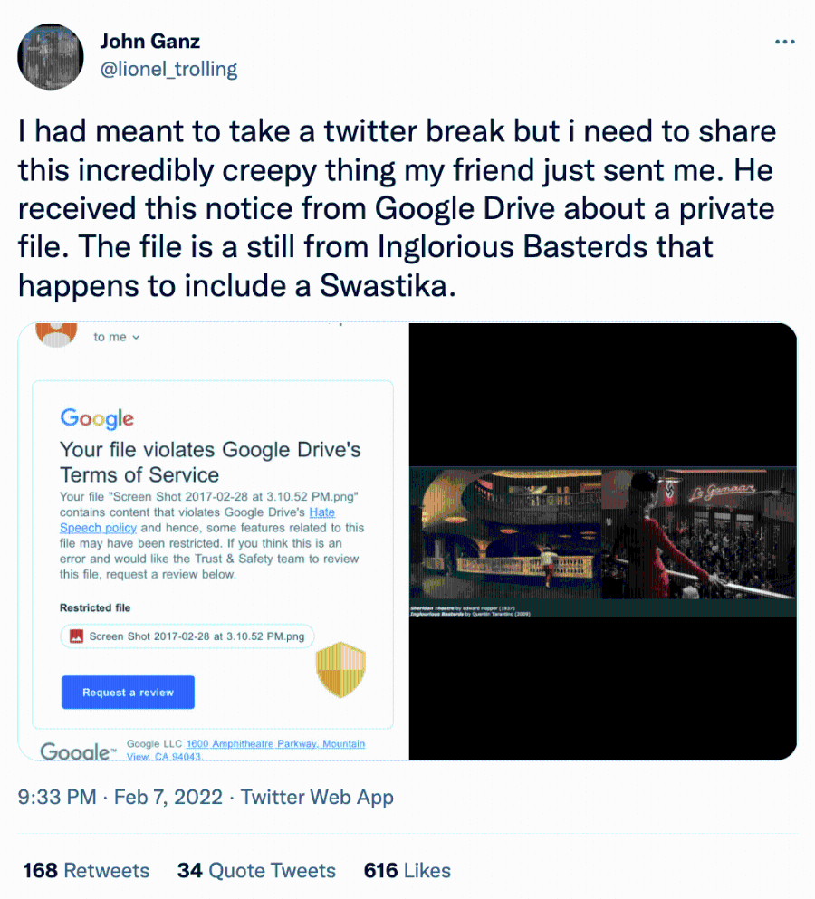 John Ganz @lionel_trolling I had meant to take a twitter break but i need to share this incredibly creepy thing my friend just sent me. He received this notice from Google Drive about a private file. The file is a still from Inglorious Basterds that happens to include a Swastika. to me v Google Your file violates Google Drive's Terms of Service Your file "Screen Shot 2017-02-28 at 3.10.52 PM.png" contains content that violates Google Drive's Hate Speech policy and hence, some features related to this file may have been restricted. If you think this is an error and would like the Trust & Safety team to review this file, request a review below. Restricted file Screen Shot 2017-02-28 at 3.10.52 PM.png Lo gemaar nglourious Basterda by Quertin Tarastino (2009) Request a review Gooale™ Google LLC 1600 Amphitheatre Parkway, Mountain View. CA 94043. 9:33 PM • Feb 7, 2022 • Twitter Web App 168 Retweets 34 Quote Tweets 616 Likes