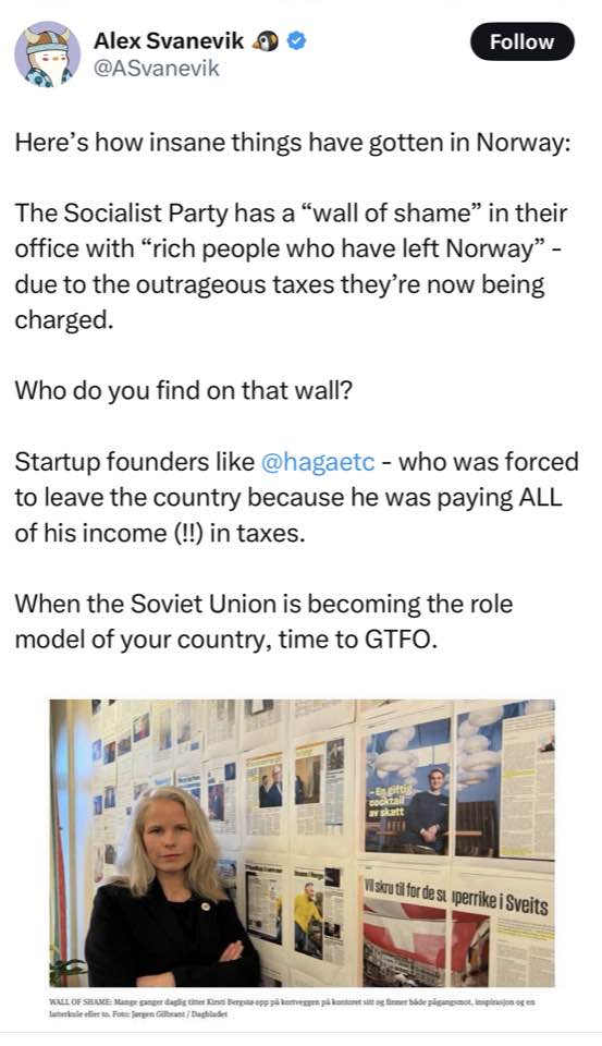 Alex Sanevik ® @ASvanevik Follow Here's how insane things have gotten in Norway: The Socialist Party has a "wall of shame" in their office with "rich people who have left Norway" - due to the outrageous taxes they're now being charged. Who do you find on that wall? Startup founders like @hagaetc - who was forced to leave the country because he was paying ALL of his income (!!) in taxes. When the Soviet Union is becoming the role model of your country, time to GTFO. Visire ti for de si perrike i Sveits