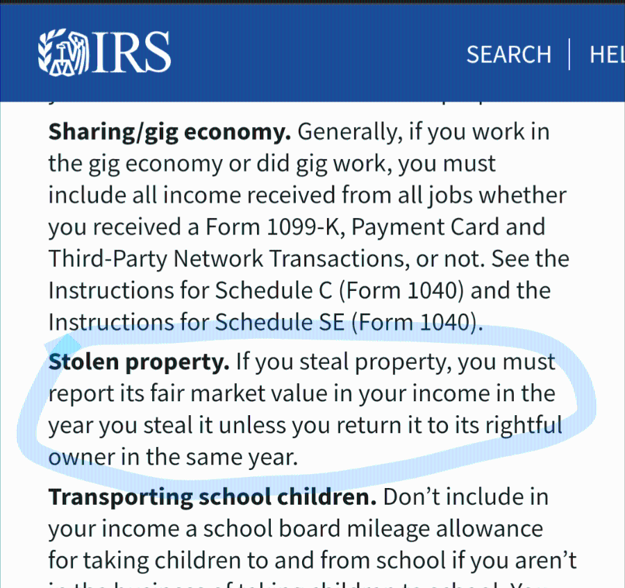 SEARCH HEI Sharing/gig economy. Generally, if you work in the gig economy or did gig work, you must include all income received from all jobs whether you received a Form 1099-K, Payment Card and Third-Party Network Transactions, or not. See the Instructions for Schedule C (Form 1040) and the Instructions for Schedule SE (Form 1040). Stolen property. If you steal property, you must report its fair market value in your income in the year you steal it unless you return it to its rightful owner in the same year. Transporting school children. Don't include in your income a school board mileage allowance for taking children to and from school if you aren't