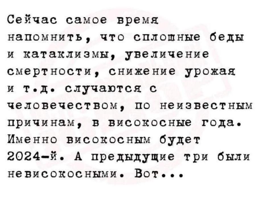 Сейчас самое время напомнить, что сплошные беды и катаклизмы, увеличение смертности, снижение урожая и тодо случаются с человечеством, по неизвестным причинам, в високосные года. Именно високосным будет 2024-й. А предыдущие три были не високосными. Вот...