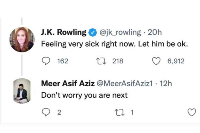 J.K. Rowling @ @jk_rowling • 20h Feeling very sick right now. Let him be ok. 162 17 218 6,912 Meer Asif Aziz @MeerAsifAziz1 • 12h Don't worry you are next 2 17 1