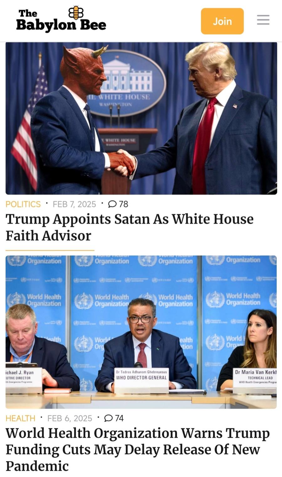 The Babylon Bee Join WHITE HOUSE STON SHITE HOUN POLITICS • FEB 7, 2025 • D 78 Trump Appoints Satan As White House Faith Advisor Organization Organization Organization Organization World Health Organization World Health Organization World Health Organization World Health Organization Worle Org ealth tion World I Org ichael J. Ryan UTIVE DIRECTOR Ith emergencies Proofammi Dr Tedros Adhanom Ghebreyesus WHO DIRECTOR-GENERAL Dr Maria Van Kerkt WHO Health Emergencies Prograt HEALTH • FEB 6, 2025 • D 74 World Health Organization Warns Trump Funding Cuts May Delay Release Of New Pandemic