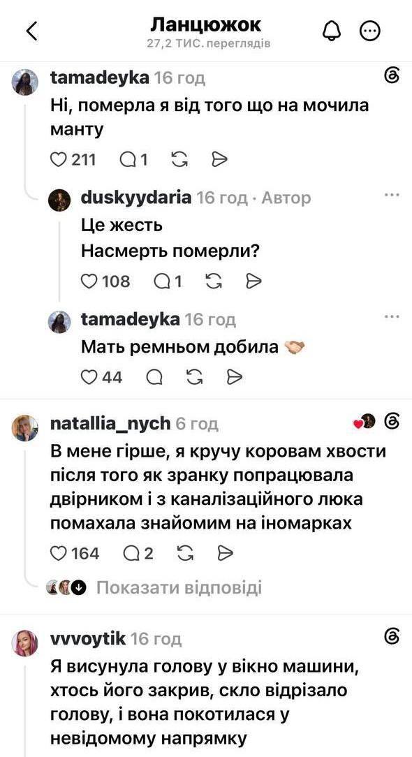< Ланцюжок 27,2 ТИС. переглядів tamadeyka 16год Ні, померла я від того що на мочила манту 0211019 P duskyydaria 16 год • Автор Це жесть Насмерть померли? 108 tamadeyka 16год Мать ремньом добила O44 natallia_nych 6год В мене гірше, я кручу коровам хвости після того як зранку попрацювала двірником і з каналізаційного люка помахала знайомим на іномарках © 164Q 2 ↓ Показати відповіді vvvoytik 16год Я висунула голову у вікно машини, хтось його закрив, скло відрізало голову, і вона покотилася у невідомому напрямку