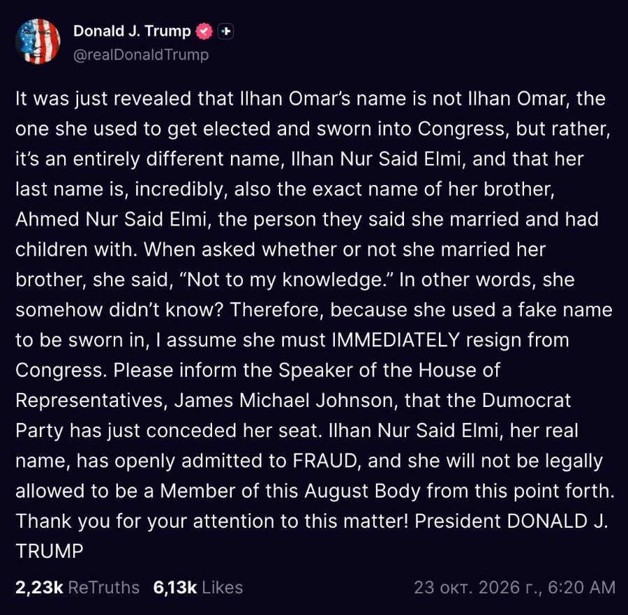 Donald J. Trump @realDonaldTrump It was just revealed that Ilhan Omar's name is not Ilhan Omar, the one she used to get elected and sworn into Congress, but rather, it's an entirely different name, Ilhan Nur Said Elmi, and that her last name is, incredibly, also the exact name of her brother, Ahmed Nur Said Elmi, the person they said she married and had children with. When asked whether or not she married her brother, she said, "Not to my knowledge." In other words, she somehow didn't know? Therefore, because she used a fake name to be sworn in, I assume she must IMMEDIATELY resign from Congress. Please inform the Speaker of the House of Representatives, James Michael Johnson, that the Dumocrat Party has just conceded her seat. Ilhan Nur Said Elmi, her real name, has openly admitted to FRAUD, and she will not be legally allowed to be a Member of this August Body from this point forth. Thank you for your attention to this matter! President DONALD J. TRUMP 2,23k ReTruths 6,13k Likes 23 окт. 2026 г., 6:20 АМ