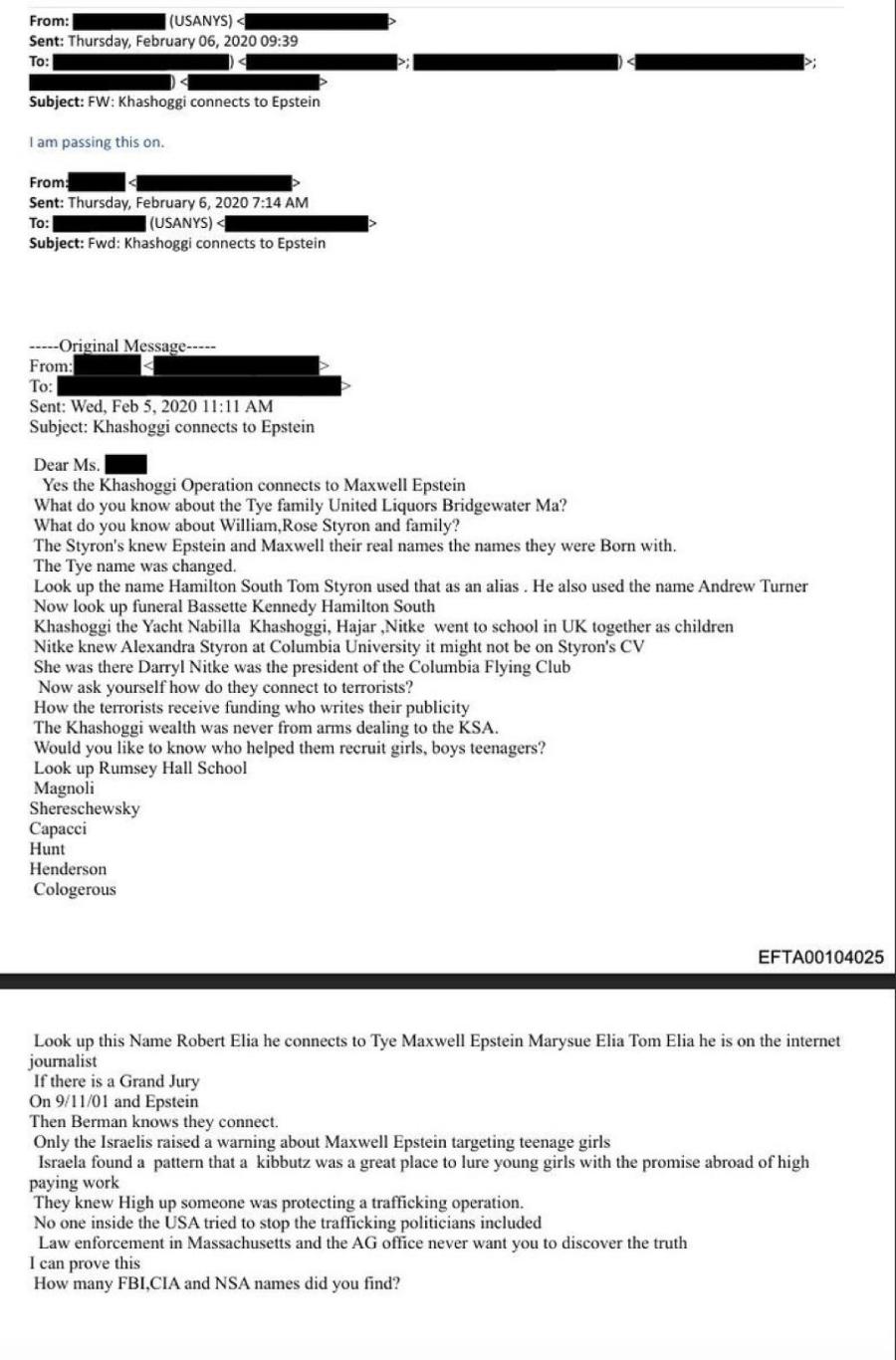 From: (USANYS) < Sent: Thursday, February 06, 2020 09:39 To: Subject: FW: Khashoggi connects to Epstein I am passing this on. From: To: Sent: Thursday, February 6, 2020 7:14 AM (USANYS) A Subject: Fwd: Khashoggi connects to Epstein •----Original Message----- From: To: Sent: Wed, Feb 5, 2020 11:11 AM Subject: Khashoggi connects to Epstein Dear Ms. Yes the Khashoggi Operation connects to Maxwell Epstein What do you know about the Tye family United Liquors Bridgewater Ma? What do you know about William, Rose Styron and family? The Styron's knew Epstein and Maxwell their real names the names they were Born with. The Tye name was changed. Look up the name Hamilton South Tom Styron used that as an alias. He also used the name Andrew Turner Now look up funeral Bassette Kennedy Hamilton South Khashoggi the Yacht Nabilla Khashoggi, Hajar Nitke went to school in UK together as children Nik was the bandra ske a Ce president or the columbia foyng Csyrons CV Now ask yourself how do they connect to terrorists? How the terrorists receive funding who writes their publicity The Khashoggi wealth was never from arms dealing to the KSA. Would you like to know who helped them recruit girls, boys teenagers? Look up Rumsey Hall School Magnoli Shereschewsky Capacci Hunt Henderson Cologerous EFTA00104025 Look up this Name Robert Elia he connects to Tye Maxwell Epstein Marysue Elia Tom Elia he is on the internet journalist If there is a Grand Jury On 9/11/01 and Epstein Then Berman knows they connect. Only the Israelis raised a warning about Maxwell Epstein targeting teenage girls Israela found a pattern that a kibbutz was a great place to lure young girls with the promise abroad of high paying work They knew High up someone was protecting a trafficking operation. No one inside the USA tried to stop the trafficking politicians included Law enforcement in Massachusetts and the AG office never want vou to discover the truth I can prove this How many FBI,CIA and NSA names did you find?