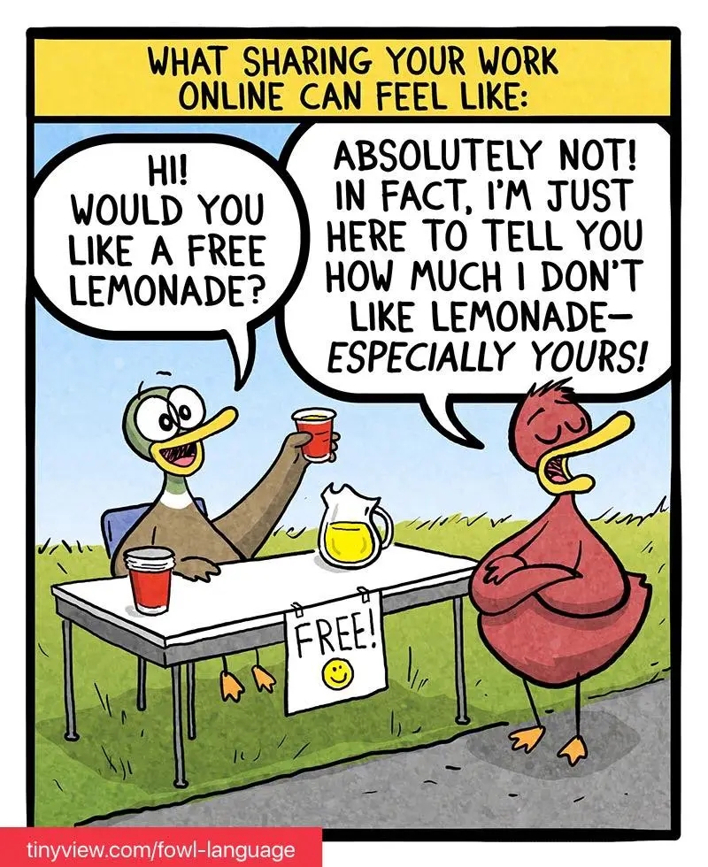 WHAT SHARING YOUR WORK ONLINE CAN FEEL LIKE: HI! WOULD YOU LIKE A FREE LEMONADE? ABSOLUTELY NOT! IN FACT, I'M JUST HERE TO TELL YOU HOW MUCH I DON'T LIKE LEMONADE- ESPECIALLY YOURS! FREE! 1C tinyview.com/fowl-language