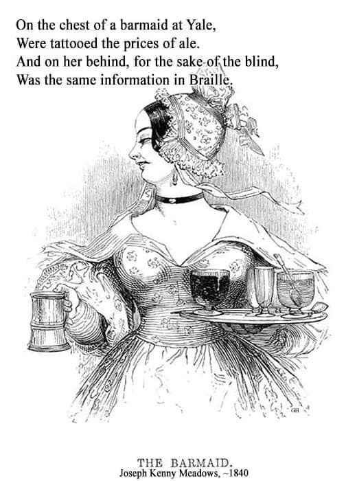 On the chest of a barmaid at Yale, Were tattooed the prices of ale. And on her behind, for the sake of the blind, Was the same information in Braille. THE BARMAID. Joseph Kenny Meadows, ~1840