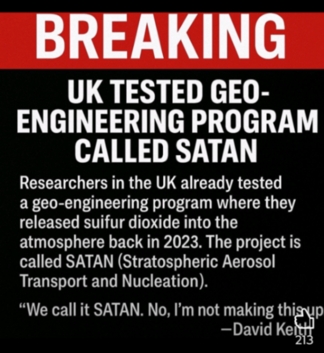 BREAKING UK TESTED GEO- ENGINEERING PROGRAM CALLED SATAN Researchers in the UK already tested a geo-engineering program where they released suifur dioxide into the atmosphere back in 2023. The project is called SATAN (Stratospheric Aerosol Transport and Nucleation). «We call it SATAN. No, I'm not making this up - David Kel3