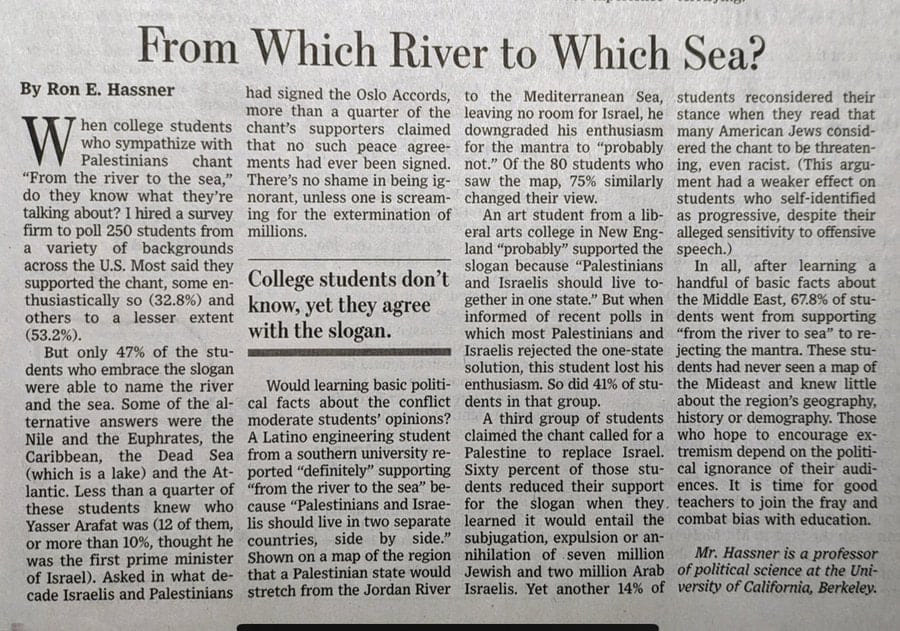 From Which River to Which Sea? By Ron E. Hassner had signed the Oslo Accords, to the Mediterranean Sea, students reconsidered their hen college students more than a quarter of the chant's supporters claimed leaving no room for Israel, he stance when they read that downgraded his enthusiasm many American Jews consid- who sympathize with that no such peace agree- Palestinians chant ments had ever been signed. for the mantra to "probably not." Of the 80 students who ered the chant to be threaten- ing, even racist. (This argu- "From the river to the sea," There's no shame in being ig- saw the map, 75% similarly ment had a weaker effect on do they know what they're norant, unless one is scream- talking about? I hired a survey changed their view. students who self-identified firm to poll 250 students from ing for the extermination of An art student from a lib- as progressive, despite their a variety of backgrounds millions. eral arts college in New Eng- land "probably" supported the alleged sensitivity to offensive speech.) across the U.S. Most said they slogan because "Palestinians In all, after learning a supported the chant, some en- thusiastically so (32.8%) and others to a lesser extent (53.2%). College students don't know, yet they agree with the slogan. and Israelis should live to handful of basic facts about gether in one state." But when the Middle East, 67.8% of stu- informed of recent polls in dents went from supporting which most Palestinians and "from the river to sea" to re- But only 47% of the stu- • Israelis rejected the one-state dents who embrace the slogan solution, this student lost his jecting the mantra. These stu- dents had never seen a map of were able to name the river Would learning basic politi- enthusiasm. So did 41% of stu- the Mideast and knew little and the sea. Some of the al- cal facts about the conflict dents in that group. about the region's geography, ternative answers were the moderate students' opinions? A third group of students history or demography. Those Nile and the Euphrates, the A Latino engineering student claimed the chant called for a who hope to encourage ex- Caribbean, the Dead Sea from a southern university re- Palestine to replace Israel. tremism depend on the politi- (which is a lake) and the At- ported "definitely" supporting lantic. Less than a quarter of "from the river to the sea" be- Sixty percent of those stu- cal ignorance of their audi- dents reduced their support ences. It is time for good these students knew who cause "Palestinians and Israe- for the slogan when they. teachers to join the fray and Yasser Arafat was (12 of them, lis should live in two separate learned it would entail the combat bias with education. or more than 10%, thought he countries, side by side." subjugation, expulsion or an- was the first prime minister Shown on a map of the region nihilation of seven million Mr. Hassner is a professor of Israel). Asked in what de- that a Palestinian state would Jewish and two million Arab of political science at the Uni- cade Israelis and Palestinians stretch from the Jordan River Israelis. Yet another 14% of versity of California, Berkeley.