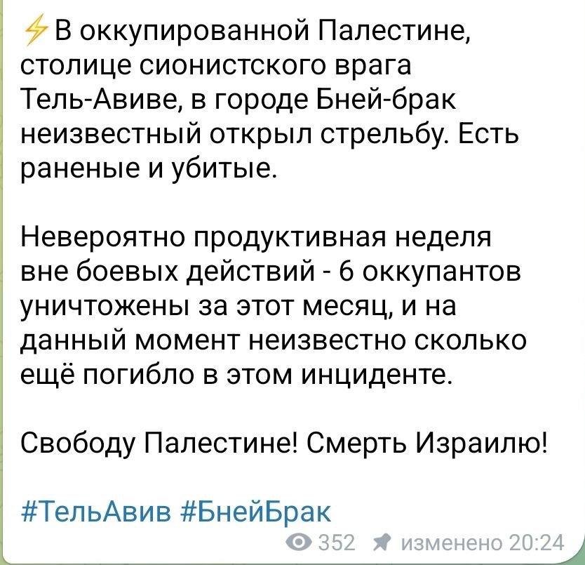 В оккупированной Палестине, столице сионистского врага Тель-Авиве, в городе Бней-брак неизвестный открыл стрельбу. Есть раненые и убитые. Невероятно продуктивная неделя вне боевых действий - 6 оккупантов уничтожены за этот месяц, и на данный момент неизвестно сколько ещё погибло в этом инциденте. Свободу Палестине! Смерть Израилю! #ТельАвив #БнейБрак 352 * изменено 20:24