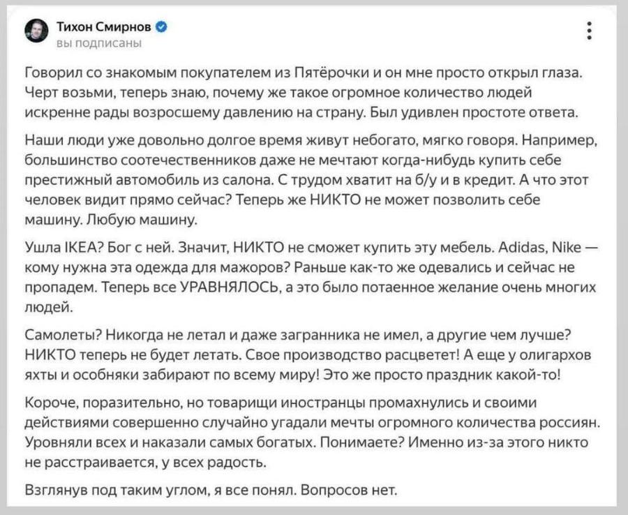 Тихон Смирнов вы подписаны Говорил со знакомым покупателем из Пятёрочки и он мне просто открыл глаза. Черт возьми, теперь знаю, почему же такое огромное количество людей искренне рады возросшему давлению на страну. Был удивлен простоте ответа. Наши люди уже довольно долгое время живут небогато, мягко говоря. Например, большинство соотечественников даже не мечтают когда-нибудь купить себе престижный автомобиль из салона. С трудом хватит на б/у и в кредит. А что этот человек видит прямо сейчас? Теперь же НИКТО не может позволить себе машину. Любую машину. Ушла ІКЕА? Бог с ней. Значит, НИКТО не сможет купить эту мебель. Adidas, Nike - кому нужна эта одежда для мажоров? Раньше как-то же одевались и сейчас не пропадем. Теперь все УРАВНЯЛОСЬ, а это было потаенное желание очень многих людей. Самолеты? Никогда не летал и даже загранника не имел, а другие чем лучше? НИКТО теперь не будет летать. Свое производство расцветет! А еще у олигархов яхты и особняки забирают по всему миру! Это же просто праздник какой-то! Короче, поразительно, но товарищи иностранцы промахнулись и своими действиями совершенно случайно угадали мечты огромного количества россиян. Уровняли всех и наказали самых богатых. Понимаете? Именно из-за этого никто не расстраивается, у всех радость. Взглянув под таким углом, я все понял. Вопросов нет.