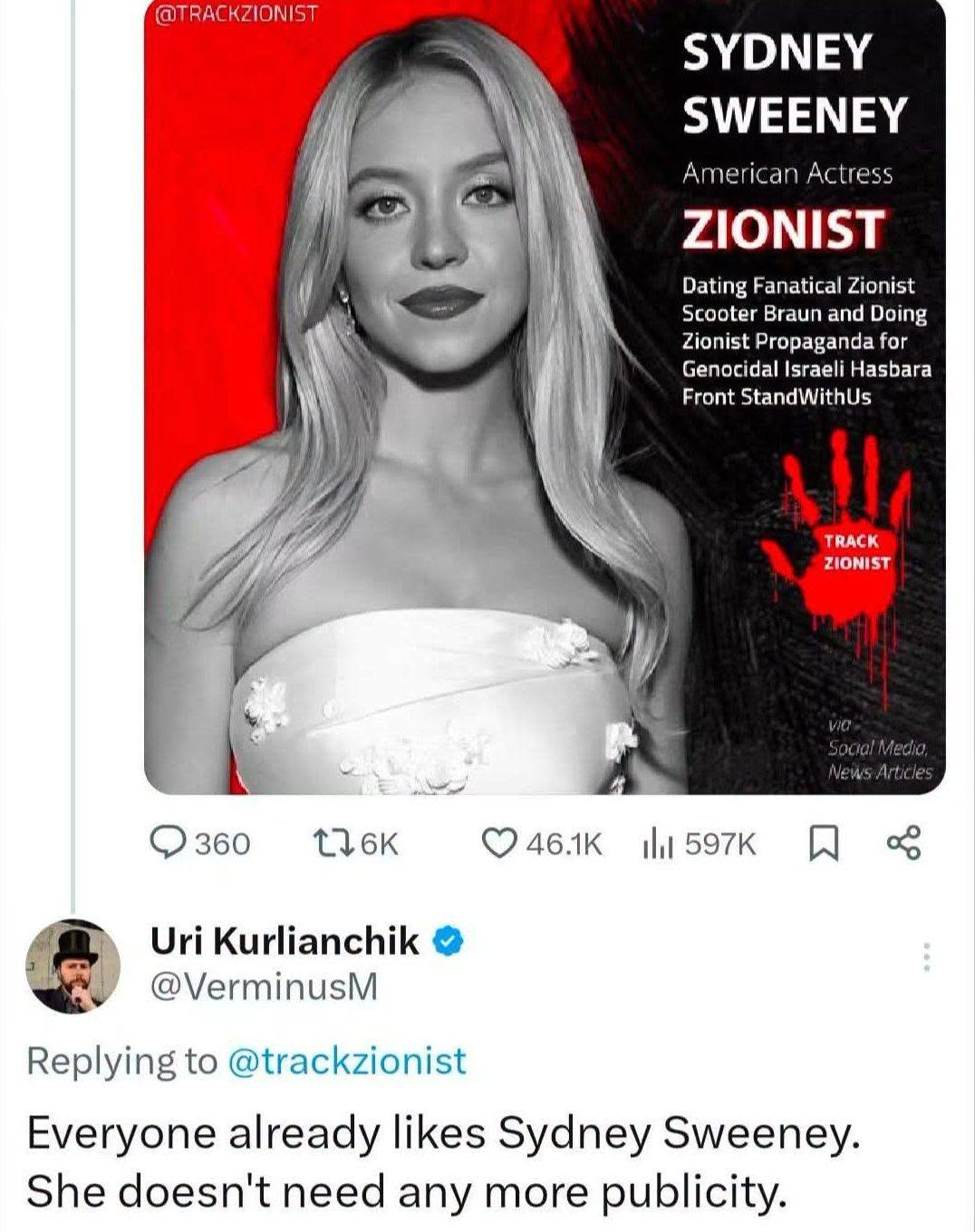@TRACKZIONIST SYDNEY SWEENEY American Actress ZIONIST Dating Fanatical Zionist Scooter Braun and Doing Zionist Propaganda for Genocidal Israeli Hasbara Front StandWithUs TRACK ZIONIST Social Media, News Articles Q 360 O46.1K I 597KN Uri Kurlianchik • @VerminusM Replying to @trackzionist Everyone already likes Sydney Sweeney. She doesn't need any more publicity.