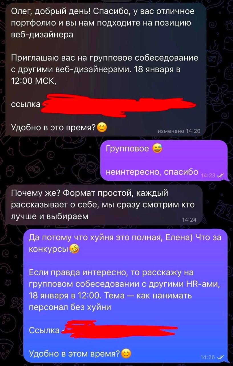 Олег, добрый день! Спасибо, у вас отличное портфолио и вы нам подходите на позицию веб-дизайнера Приглашаю вас на групповое собеседование с другими веб-дизайнерами. 18 января в 12:00 МСК, ссылка Удобно в это время? изменено 14:20 Групповое неинтересно, спасибо 14:23 м/ Почему же? Формат простой, каждый рассказывает о себе, мы сразу смотрим кто лучше и выбираем 14:24 Да потому что хуйня это полная, Елена) Что за конкурсы Если правда интересно, то расскажу на групповом собеседовании с другими HR-ами, 18 января в 12:00. Тема - как нанимать персонал без хуйни Ссылка Удобно в этом время? 14:26 //