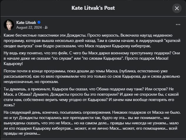 Kate Litvak's Post Kate Litvak • August 22, 2024 • 2 Какие бесчестные пакостники эти Дождисты. Просто мерзость. Включила наугад недавнюю программу, которая вышла несколько дней назад. Там в самом начале, в лидирующей "краткой сводке выпуска" они бодро рассказали, что Маск подарил Кадырову кибертрак. Ну ведь ежу понятно, что это фейк. С чего бы Маск дарил военному преступнику подарки? Они в начале даже не сказали "по слухам" или "по словам Кадырова". Просто подарок Маска! Кадырову! Потом почти в конце программы, пока дошли до темы Маска, (публика, естественно уже рассасывается), как-то вяло промямлили что это только со слов Кадырова, да и слова довольно неоднозначные, но проехали. Ты думаешь, а прикиньте, Кадыров бы сказал, что Обама подарил ему танк? Или остров? Не Маск, а Обама? Думаете, Дождисты просто бы это повторили? И даже не спорсили бы, с какой стати нам, собственно верить чему угодно от Кадырова? И зачем нам вообще повторять его ложь? На следующий день, конечно, посыпались опровержения. Никаких подарков от Маска не было. но и тут Дождисты постарались все преподнести так, будто ну эта... вы же понимаете... мы вынуждены сказать, что это не Маск. но на самом деле... правды мы никогда не узнаем... мало ли кто подарил Кадырову кибертрак... может, и не лично Маск... может, его помощники... всей правды не узнаем....