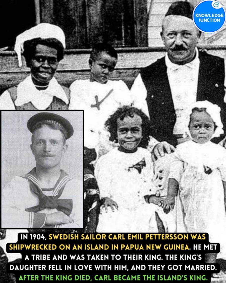 KNOWLEDGE JUNCTION IN 1904, SWEDISH SAILOR CARL EMIL PETTERSSON WAS SHIPWRECKED ON AN ISLAND IN PAPUA NEW GUINEA. HE MET A TRIBE AND WAS TAKEN TO THEIR KING. THE KING'S DAUGHTER FELL IN LOVE WITH HIM, AND THEY GOT MARRIED. AFTER THE KING D!ED, CARL BECAME THE ISLAND'S KING.