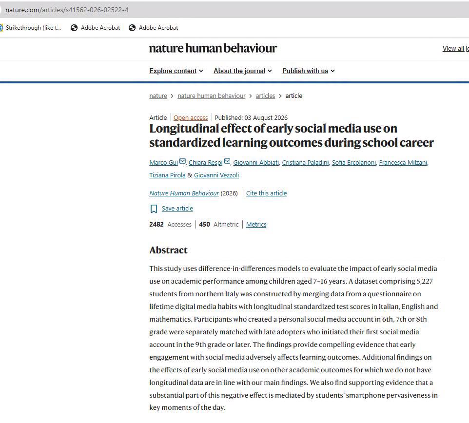 nature.com/articles/s41562-026-02522-4 ) Strikethrough (liket... S Adobe Acrobat Adobe Acrobat nature human behaviour Explore content v About the journal v Publish with us v View all j nature › nature human behaviour › articles › article Article Open access Published: 03 August 2026 Longitudinal effect of early social media use on standardized learning outcomes during school career Marco Gui, Chiara Respi E, Giovanni Abbiati, Cristiana Paladini, Sofia Ercolanoni, Francesca Milzani, Tiziana Pirola & Giovanni Vezzoli Nature Human Behaviour (2026) Cite this article Save article 2482 Accesses | 450 Altmetric | Metrics Abstract This study uses difference-in-differences models to evaluate the impact of early social media use on academic performance among children aged 7-16 years. A dataset comprising 5,227 students from northern Italy was constructed by merging data from a questionnaire on lifetime digital media habits with longitudinal standardized test scores in Italian, English and mathematics. Participants who created a personal social media account in 6th, 7th or 8th grade were separately matched with late adopters who initiated their first social media account in the 9th grade or later. The findings provide compelling evidence that early engagement with social media adversely affects learning outcomes. Additional findings on the effects of early social media use on other academic outcomes for which we do not have longitudinal data are in line with our main findings. We also find supporting evidence that a substantial part of this negative effect is mediated by students' smartphone pervasiveness in key moments of the day.