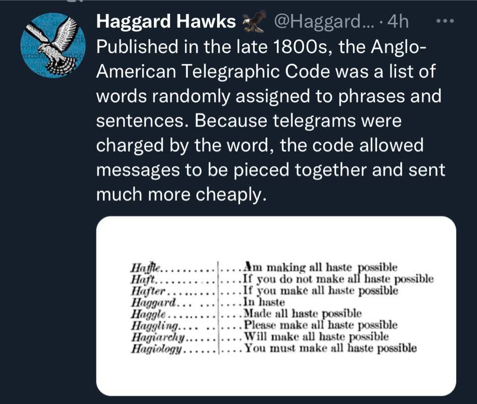 Haggard Hawks @Haggard... • 4h • 0• Published in the late 1800s, the Anglo- American Telegraphic Code was a list of words randomly assigned to phrases and sentences. Because telegrams were charged by the word, the code allowed messages to be pieced together and sent much more cheaply. Hathe. Haft. Hafter Haggard Haggle. Haggling... Hagiarchy.. Hagiology. ...Am making all haste possible ..If you do not make all haste possible •If you make all haste possible ...In haste ...Made all haste possible Please make all haste possible .... Will make all haste possible .. You must make all haste possible