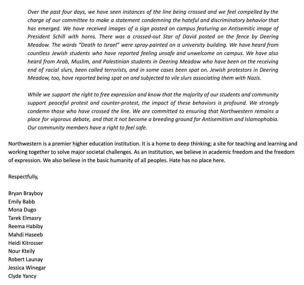 Over the past four days, we have seen instances of the line being crossed and we feel compelled by the charge of our committee to make a statement condemning the hateful and discriminatory behavior that has emerged. We have received images of a sign posted on campus featuring an Antisemitic image of President Schill with horns. There was a crossed-out Star of David posted on the fence by Deering Meadow. The words "Death to Israel" were spray-painted on a university building. We have heard from countless Jewish students who have reported feeling unsafe and unwelcome on campus. We have also heard from Arab, Muslim, and Palestinian students in Deering Meadow who have been on the receiving end of racial slurs, been called terrorists, and in some cases been spat on. Jewish protestors in Deering Meadow, too, have reported being spat on and subjected to vile slurs associating them with Nazis. While we support the right to free expression and know that the majority of our students and community support peaceful protest and counter-protest, the impact of these behaviors is profound. We strongly condemn those who have crossed the line. We are committed to ensuring that Northwestern remains a place for vigorous debate, and that it not become a breeding ground for Antisemitism and Islamophobia. Our community members have a right to feel safe. Northwestern is a premier higher education institution. It is a home to deep thinking; a site for teaching and learning and working together to solve major societal challenges. As an institution, we believe in academic freedom and the freedom of expression. We also believe in the basic humanity of all peoples. Hate has no place here. Respectfully, Bryan Brayboy Emily Babb Mona Dugo Tarek Elmasry Reema Habiby Mahdi Haseeb Heidi Kitrosser Nour Kteily Robert Launay Jessica Winegar Clyde Yancy