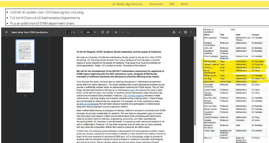 UC Faculty: Sign the Letter Documents FAQ Home • 5/30 06:30 update: over 1,000 have signed, including • 7 of the 9 Chairs of UC Mathematics Departments • Plus an additional 43 STEM department chairs = Open Letter from STEM Faculty.docx 1/2 - 90% + 15 d To the UC Regents, UCOP, Academic Senate leadership, and the people of California: We write as University of California mathematics faculty, joined by faculty from other STEM disciplines. UC has long served students from every background and has been a powerful engine of social mobility for the people of California. That public trust must be protected for future generations. Today, UC's mission is at risk. To preserve that mission: We call for the reinstatement of the SAT/ACT mathematics requirement for applicants to STEM majors beginning with the 2027 admissions cycle, alongside STEM faculty oversight of readiness standards and admissions practices affecting those majors. Over the past five years, we have seen a widening divergence in mathematical preparation levels within the same classroom. This trend indicates that current admissions practices do not provide a sufficiently reliable check on mathematical readiness for STEM majors. The UC San Diego Senate-Administration Workgroup on Admissions report documents this crisis in stark terms: in the last five years, the number of students whose mathematics skills fall below high school level increased nearly thirtyfold; moreover, 70% of those students fall below middle school levels, reaching roughly one in twelve members of the entering cohort. These findings are corroborated by data across our campuses. For example, for three consecutive years, 20-30% of UC Berkeley first-semester calculus students who participated in mathematical diagnostic testing displayed severe preparation deficits. Basic mathematical fluency is analogous to literacy; without it, success in university-level STEM becomes structurally unattainable for students. We now observe preparation gaps so severe that instructors must reteach middle-school mathematics while simultaneously teaching the material students need for sciences, engineering, economics, and other quantitatively demanding fields. UC has been a national leader in supporting under-resourced students to do well in mathematics. However, UC has finite resources and can help only so many students, and only when the preparation deficits they need to overcome are within reach. Furthermore, the widening spread between underprepared and well-prepared students creates polarized courses, weakening the foundation available to many students and making it harder to teach at the level required for advanced STEM work. UC is increasingly unable to provide its students with the education needed to become leaders in California's scientific, technological, and economic future We are already seeing the warning sians longer nathways throuch Number of signatories 1042 Name Title Dept. Campus Mina Aganagic Professor Mathematics and UC Berkeley Physics Svetlana Jitomirskaya Professor Mathematics UC Berkeley John Lott Professor Mathematics UC Berkeley Zvezdelina Stankova Teaching Professor Mathematics UC Berkeley Chris Hoofnagle Teaching Professor School of Law UC Berkeley Michael Holst Chair Mathematics UC San Diego James P. Kelliher Chair Mathematics UC Riverside Zhiqin Lu Chair Mathematics UC Irvine Bruno Nachtergaele Chair Mathematics UC Davis Martin Olsson Chair Mathematics UC Berkeley Jie Qing Chair Mathematics UC Santa Cruz Mario Bonk Interim Chair Mathematics UCLA Alexander Soshnikov Professor Mathematics UC Davis Joseph Biello Professor Mathematics UC Davis Strohmer Professor Mathematics UC Davis Sug Woo Shin Professor Mathematics UC Berkeley Michael Hutchings Professor Mathematics UC Berkeley Suncica Canic Professor Mathematics UC Berkeley Maciej Zworski Professor Mathematics UC Berkeley Constantin Teleman Professor Mathematics UC Berkeley Albert Fannjiang Professor Mathematics UC Davis Vladimir Mandelshtam Professor Chemistry UC Irvine Richard E Borcherds Professor Math UC Berkeley Arthur Ogus Distinguished Professor Emeritus Mathematics UC Berkeley Ray Luo Professor Molecular Biology and UC Irvine Rinchemistry