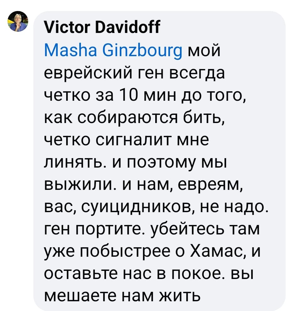 Victor Davidoff Masha Ginzbourg мой еврейский ген всегда четко за 10 мин до того, как собираются бить, четко сигналит мне линять. и поэтому мы выжили. и нам, евреям, вас, суицидников, не надо. ген портите. убейтесь там уже побыстрее о Хамас, и оставьте нас в покое. вы мешаете нам жить
