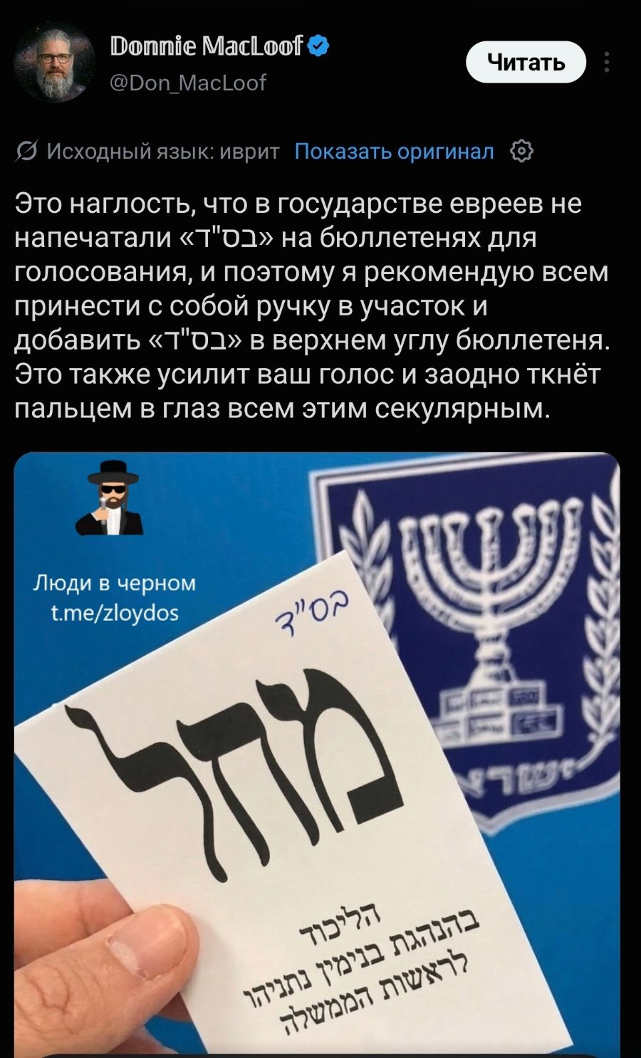Donnie MacLoof O @Don_MacLoof Читать Исходный язык: иврит Показать оригинал Это наглость, что в государстве евреев не напечатали «т"01» на бюллетенях для голосования, и поэтому я рекомендую всем принести с собой ручку в участок и добавить «т"01» в верхнем углу бюллетеня. Это также усилит ваш голос и заодно ткнёт пальцем в глаз всем этим секулярным. Люди в черном t.me/zloydos 3"00