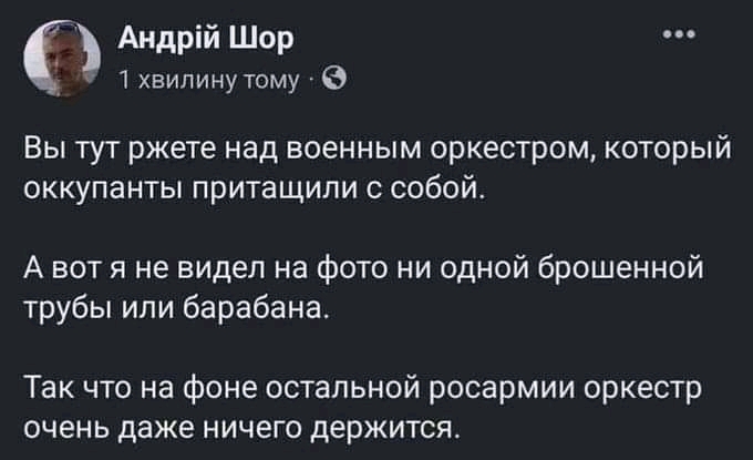 Андрій Шор 1 хвилину тому - •.• Вы тут ржете над военным оркестром, который оккупанты притащили с собой. А вот я не видел на фото ни одной брошенной трубы или барабана. Так что на фоне остальной росармии оркестр очень даже ничего держится.