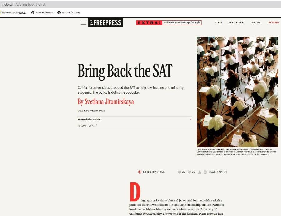 thefp.com/p/bring-back-the-sat Strikethrough (liket 6 Adobe Acrobat 6 Adobe Acrobat #FREEPRESS EXTRAI celebrate "America at 250" In Style FORUM NEWSLETTERS ACCOUNT UPGRADE Bring Back the SAT California universities dropped the SAT to help low-income and minority students. The policy is doing the opposite. By Svetlana Jitomirskaya 06.12.26 -Education No description available. FOLLOW TOPIC A HIGH SCHOOL GRADING STANDARDS HAVE INCREASINGLY DECOUPLED FROM ACTUAL LEARNING, LEAVING STUDENTS VULNERABLE WHEN THEY TRANSITION TO WORLD-CLASS UNIVERSITIES, WRITES BERKELEY MATH PROFESSOR SVETLANA JITOMIRSKAYA. (BRYN COLTON VIA GETTY IMAGES) LISTEN TO ARTICLE 21 32 32 READ IN APP D iego sported a shiny blue Cal jacket and beamed with Berkeley pride as I interviewed him for the Fiat Lux Scholarship, the top award for low-income, high-achieving students admitted to the University of California (UC), Berkeley. He was one of the finalists. Diego grew up in a