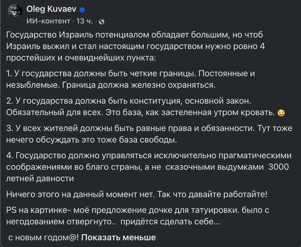 Oleg Kuvaev ИИ-контент • 13 ч. • 0 Государство Израиль потенциалом обладает большим, но чтоб Израиль выжил и стал настоящим государством нужно ровно 4 простейших и очевиднейших пункта: 1. У государства должны быть четкие границы. Постоянные и незыблемые. Граница должна железно охраняться. 2. У государства должна быть конституция, основной закон. Обязательный для всех. Это база, как застеленная утром кровать. 3. У всех жителей должны быть равные права и обязанности. Тут тоже нечего обсуждать это тоже база свободы. 4. Государство должно управляться исключительно прагматическими соображениями во благо страны, а не сказочными выдумками 3000 летней давности Ничего этого на данный момент нет. Так что давайте работайте! PS на картинке- моё предложение дочке для татуировки. было с негодованием отвергнуто.. придётся сделать себе... с новым годом@! Показать меньше